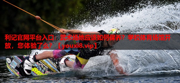 利记官网平台入口：武术场地应该如何保养？学校体育场馆开放，您体验了么？
