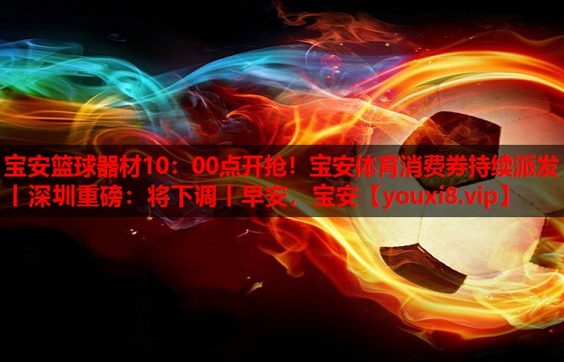 宝安篮球器材10：00点开抢！宝安体育消费券持续派发丨深圳重磅：将下调丨早安，宝安