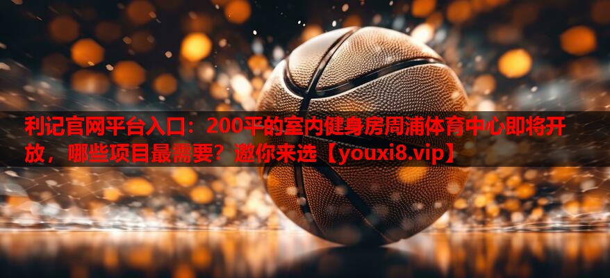 利记官网平台入口：200平的室内健身房周浦体育中心即将开放，哪些项目最需要？邀你来选