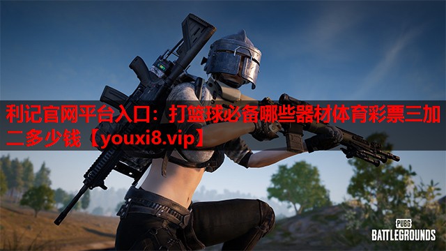 利记官网平台入口：打篮球必备哪些器材体育彩票三加二多少钱