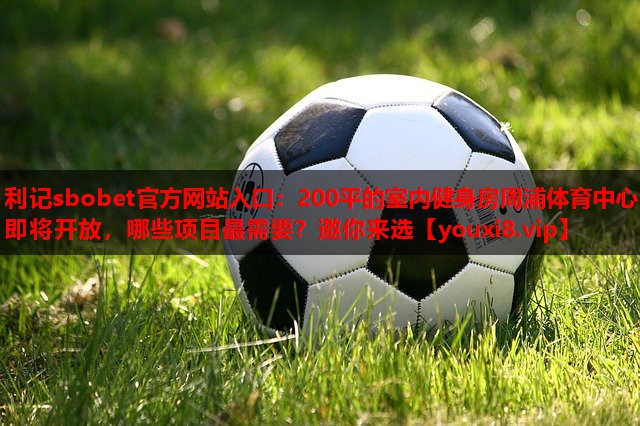 利记sbobet官方网站入口：200平的室内健身房周浦体育中心即将开放，哪些项目最需要？邀你来选