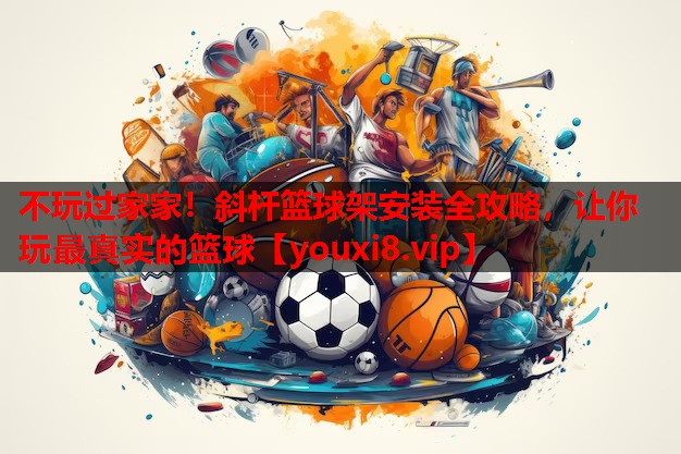 不玩过家家!斜杆篮球架安装全攻略,让你玩最真实的篮球 不玩过家家!斜杆篮球架安装全攻略,让你玩最真实的篮球